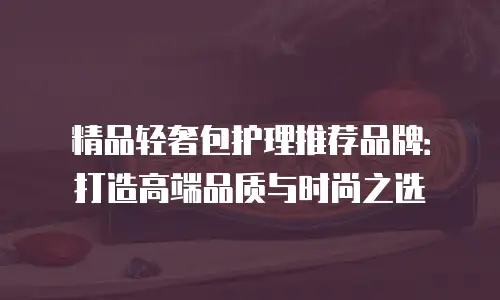 精品轻奢包护理推荐品牌：打造高端品质与时尚之选