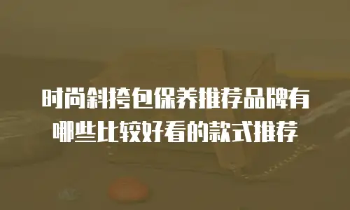 时尚斜挎包保养推荐品牌有哪些比较好看的款式推荐