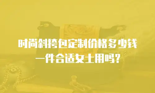 时尚斜挎包定制价格多少钱一件合适女士用吗？