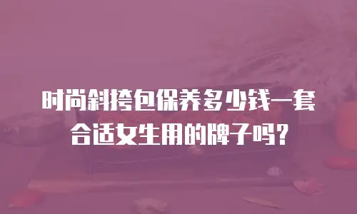 时尚斜挎包保养多少钱一套合适女生用的牌子吗？