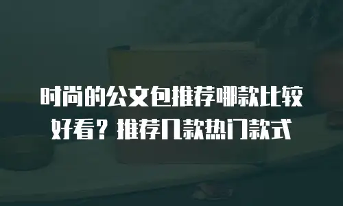 时尚的公文包推荐哪款比较好看？推荐几款热门款式