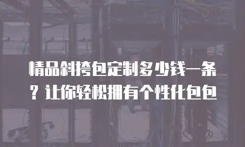 精品斜挎包定制多少钱一条？让你轻松拥有个性化包包