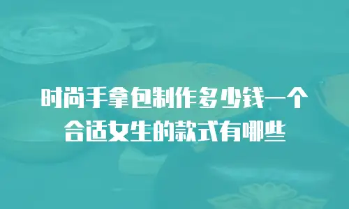 时尚手拿包制作多少钱一个合适女生的款式有哪些