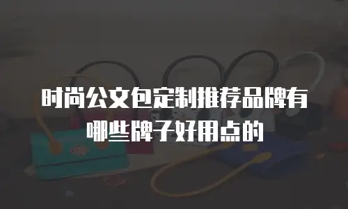 时尚公文包定制推荐品牌有哪些牌子好用点的