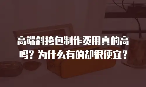 高端斜挎包制作费用真的高吗？为什么有的却很便宜？