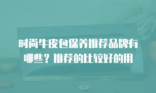 时尚牛皮包保养推荐品牌有哪些？推荐的比较好的用
