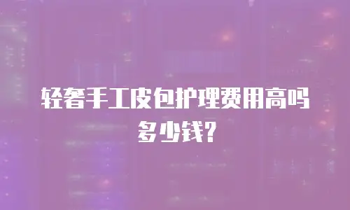 轻奢手工皮包护理费用高吗多少钱？