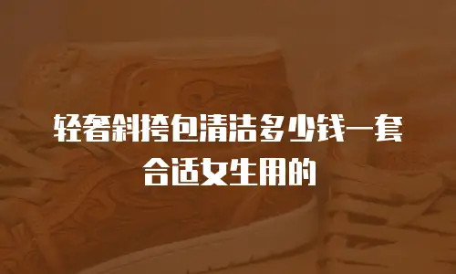 轻奢斜挎包清洁多少钱一套合适女生用的