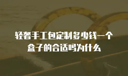 轻奢手工包定制多少钱一个盒子的合适吗为什么