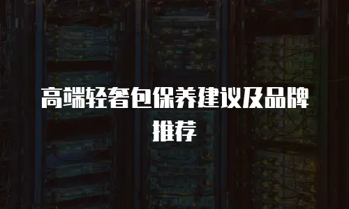 高端轻奢包保养建议及品牌推荐