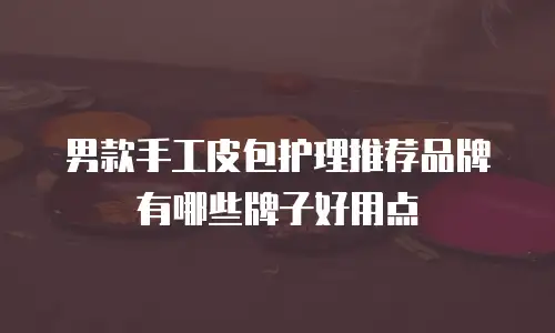男款手工皮包护理推荐品牌有哪些牌子好用点