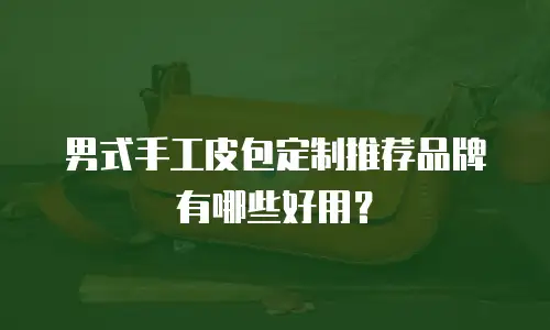 男式手工皮包定制推荐品牌有哪些好用？