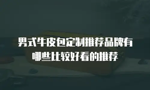男式牛皮包定制推荐品牌有哪些比较好看的推荐
