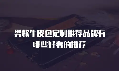 男款牛皮包定制推荐品牌有哪些好看的推荐