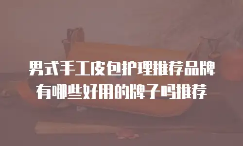 男式手工皮包护理推荐品牌有哪些好用的牌子吗推荐