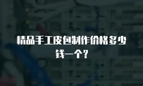 精品手工皮包制作价格多少钱一个？