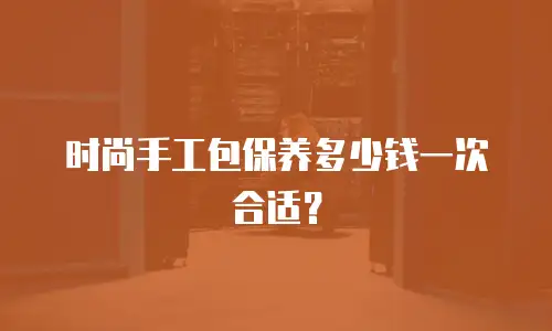 时尚手工包保养多少钱一次合适？