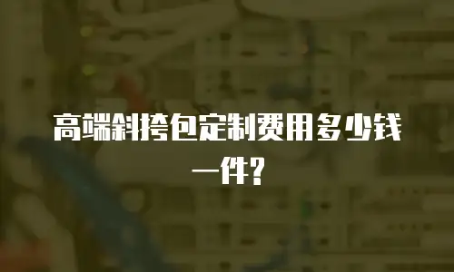 高端斜挎包定制费用多少钱一件?
