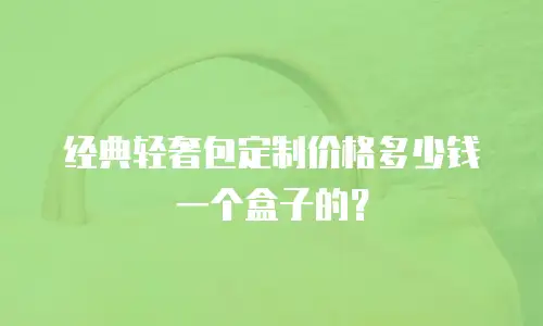 经典轻奢包定制价格多少钱一个盒子的？