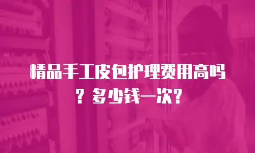 精品手工皮包护理费用高吗？多少钱一次？
