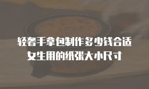 轻奢手拿包制作多少钱合适女生用的纸张大小尺寸