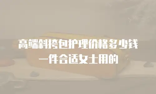 高端斜挎包护理价格多少钱一件合适女士用的