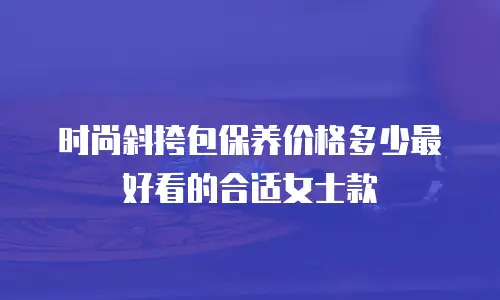时尚斜挎包保养价格多少最好看的合适女士款