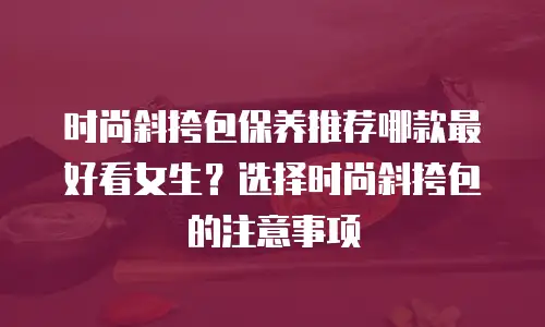 时尚斜挎包保养推荐哪款最好看女生？选择时尚斜挎包的注意事项