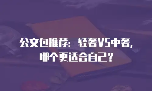 公文包推荐：轻奢VS中奢，哪个更适合自己？
