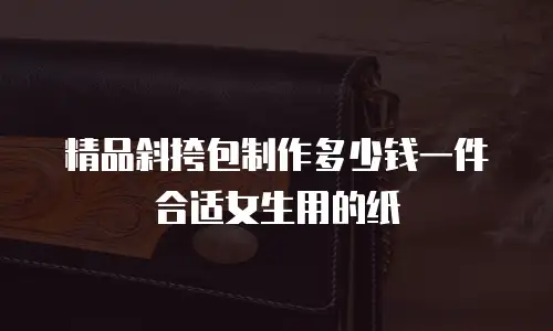 精品斜挎包制作多少钱一件合适女生用的纸