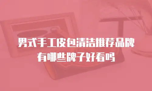 男式手工皮包清洁推荐品牌有哪些牌子好看吗