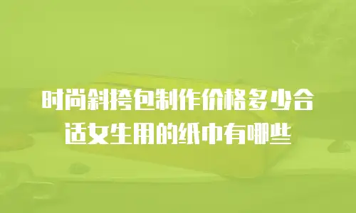时尚斜挎包制作价格多少合适女生用的纸巾有哪些