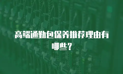高端通勤包保养推荐理由有哪些？