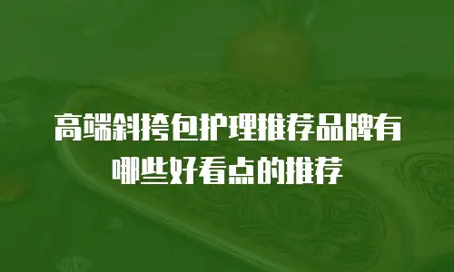高端斜挎包护理推荐品牌有哪些好看点的推荐