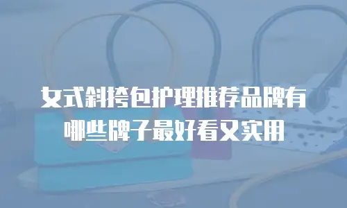 女式斜挎包护理推荐品牌有哪些牌子最好看又实用