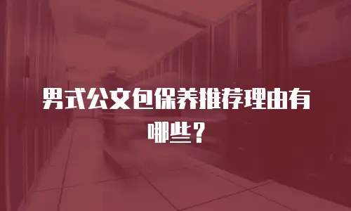 男式公文包保养推荐理由有哪些？