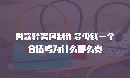 男款轻奢包制作多少钱一个合适吗为什么那么贵