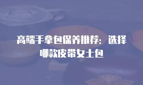 高端手拿包保养推荐：选择哪款皮带女士包
