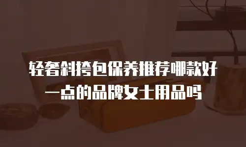 轻奢斜挎包保养推荐哪款好一点的品牌女士用品吗