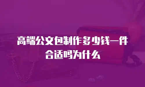 高端公文包制作多少钱一件合适吗为什么