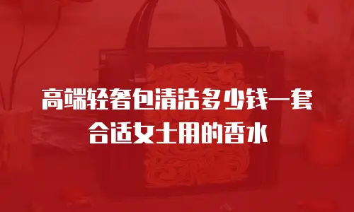 高端轻奢包清洁多少钱一套合适女士用的香水