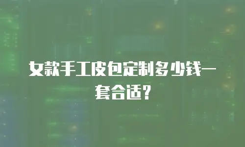 女款手工皮包定制多少钱一套合适？
