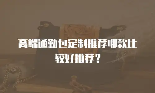 高端通勤包定制推荐哪款比较好推荐？