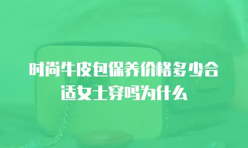 时尚牛皮包保养价格多少合适女士穿吗为什么