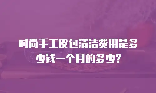 时尚手工皮包清洁费用是多少钱一个月的多少？