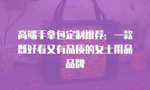 高端手拿包定制推荐：一款既好看又有品质的女士用品品牌