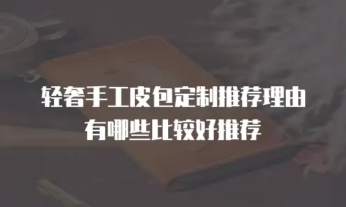 轻奢手工皮包定制推荐理由有哪些比较好推荐
