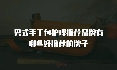 男式手工包护理推荐品牌有哪些好推荐的牌子