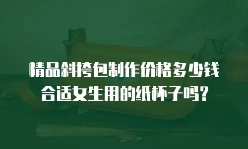 精品斜挎包制作价格多少钱合适女生用的纸杯子吗？