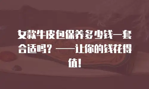 女款牛皮包保养多少钱一套合适吗？——让你的钱花得值！